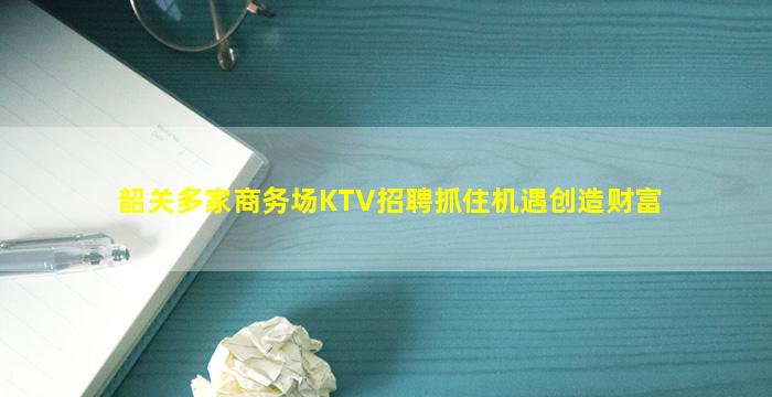 韶关多家商务场KTV招聘抓住机遇创造财富